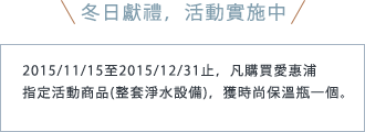 冬日獻禮，活動實施中 2015/11/15至2015/12/31止，凡購買愛惠浦 指定活動商品(整套淨水設備)，獲時尚保溫瓶一個。
