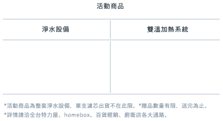 活動商品  *活動商品為整套淨水設備，單支濾芯出貨不在此限。*贈品數量有限，送完為止。*詳情請洽全省特力屋、homebox、北區百貨經銷、廚衛店各大通路。