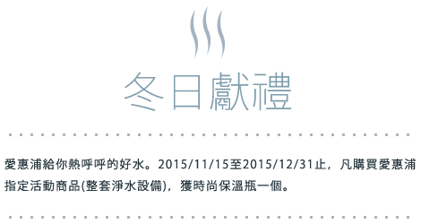 冬日獻禮 愛惠浦給你熱呼呼的好水。2015/11/15至2015/12/31止，凡購買愛惠浦指定活動商品(整套淨水設備)，獲時尚保溫瓶一個。